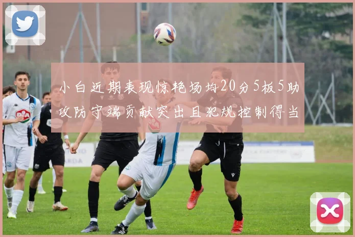 小白近期表现惊艳场均20分5板5助攻防守端贡献突出且犯规控制得当