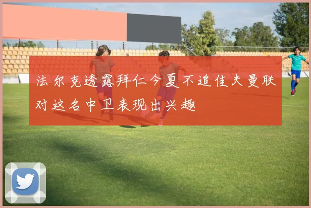 法尔克透露拜仁今夏不追佳夫曼联对这名中卫表现出兴趣