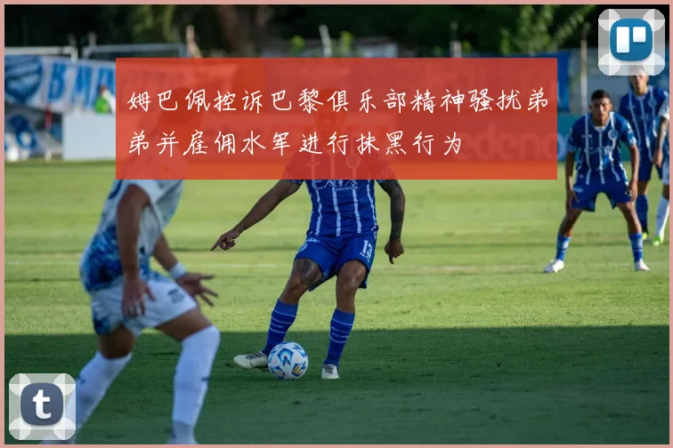 姆巴佩控诉巴黎俱乐部精神骚扰弟弟并雇佣水军进行抹黑行为