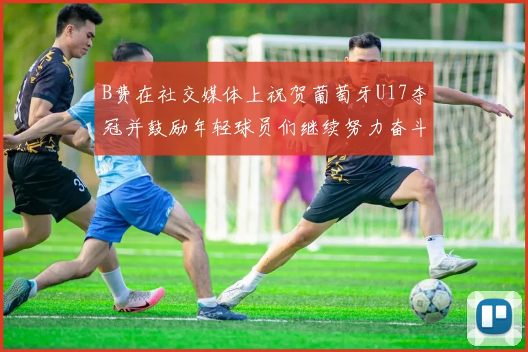B费在社交媒体上祝贺葡萄牙U17夺冠并鼓励年轻球员们继续努力奋斗