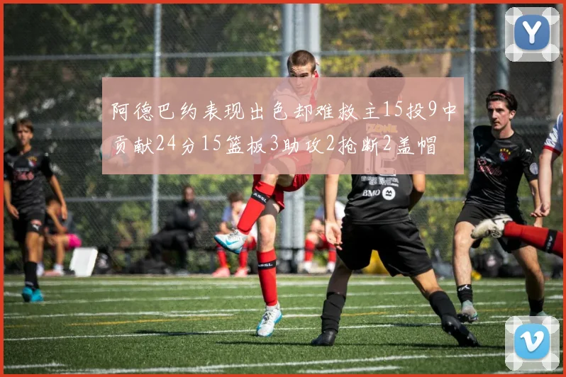 阿德巴约表现出色却难救主15投9中贡献24分15篮板3助攻2抢断2盖帽