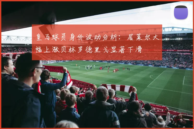 皇马球员身价波动分析：居莱尔大幅上涨贝林罗德里戈显著下滑