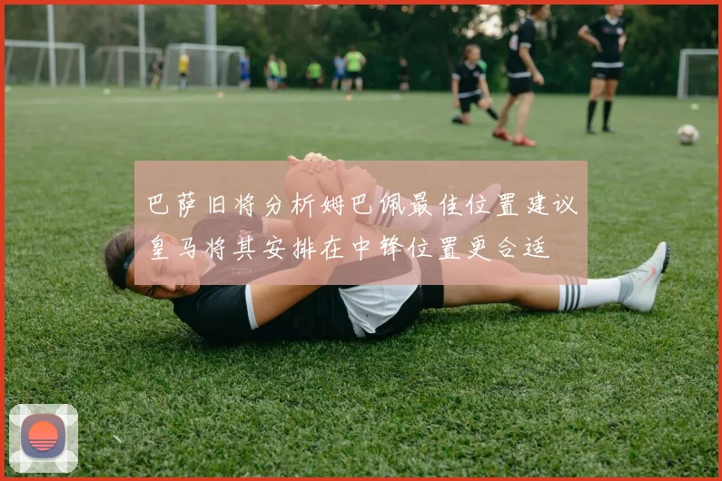 巴萨旧将分析姆巴佩最佳位置建议皇马将其安排在中锋位置更合适