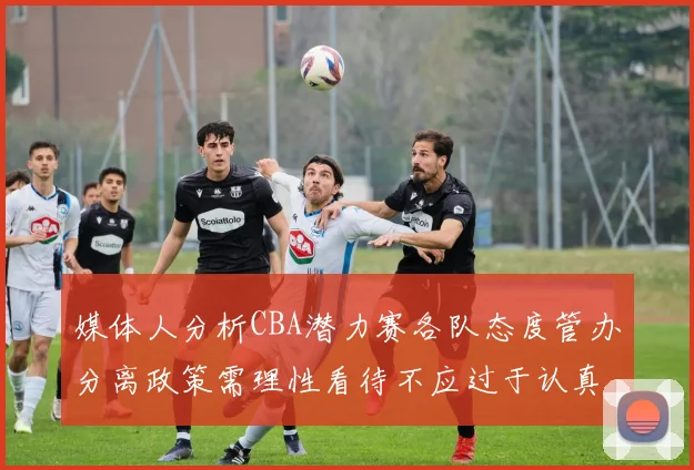 媒体人分析CBA潜力赛各队态度管办分离政策需理性看待不应过于认真
