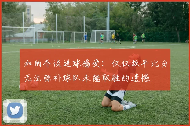 加纳乔谈进球感受：仅仅扳平比分无法弥补球队未能取胜的遗憾