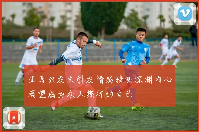 亚马尔发文引发情感猜测深渊内心渴望成为众人期待的自己