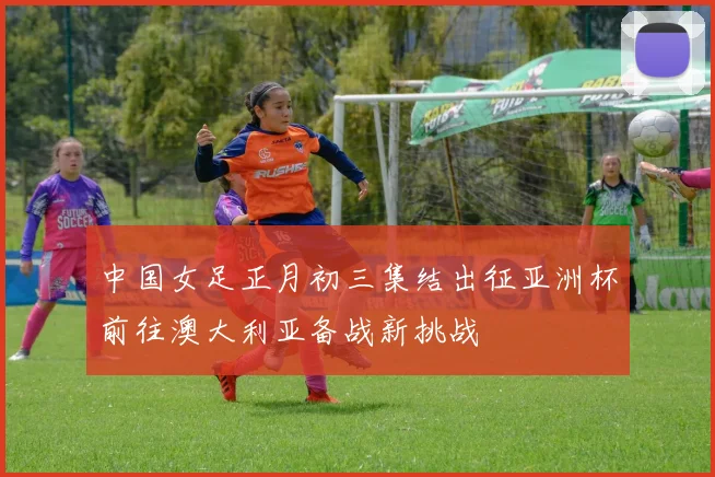 中国女足正月初三集结出征亚洲杯前往澳大利亚备战新挑战