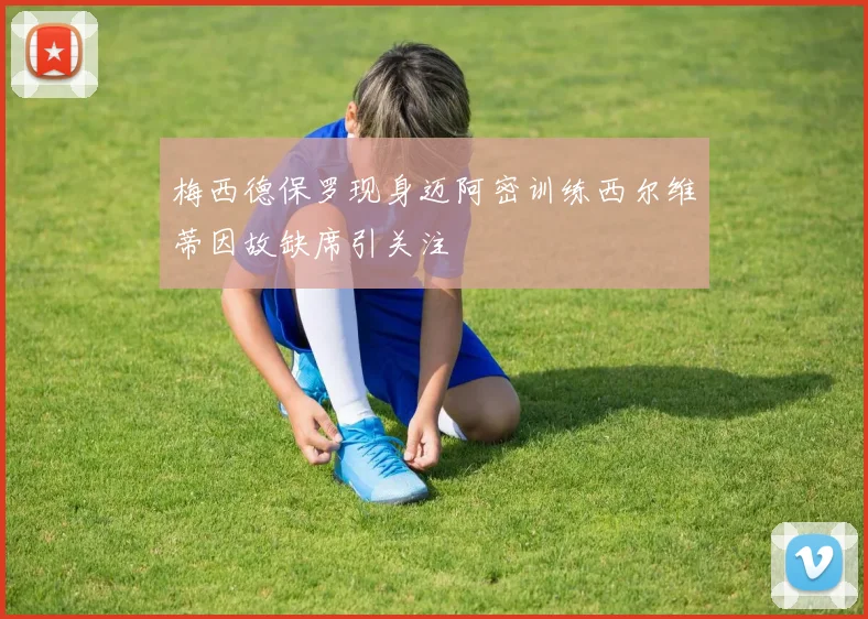 梅西德保罗现身迈阿密训练西尔维蒂因故缺席引关注