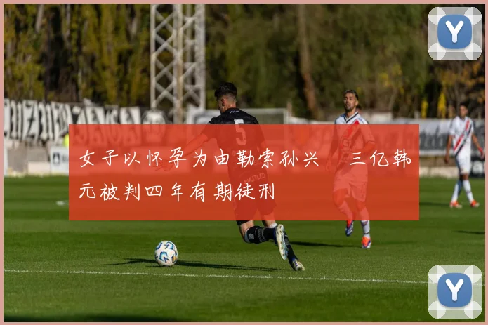 女子以怀孕为由勒索孙兴慜三亿韩元被判四年有期徒刑