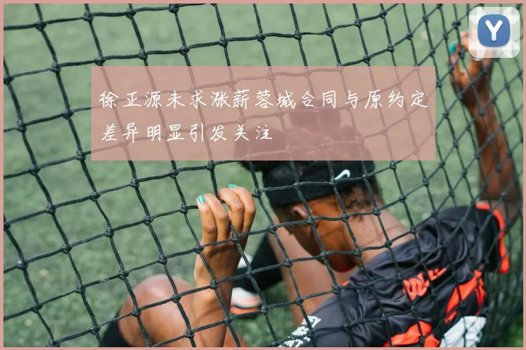 徐正源未求涨薪蓉城合同与原约定差异明显引发关注