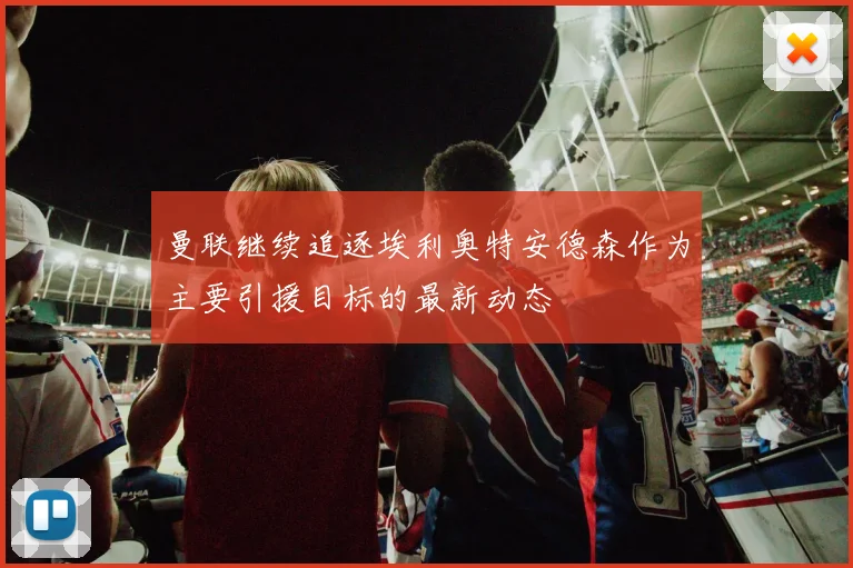 曼联继续追逐埃利奥特安德森作为主要引援目标的最新动态