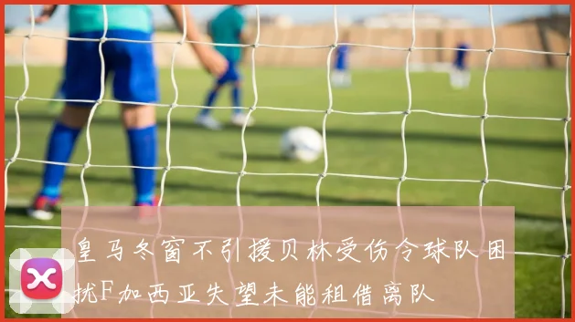 皇马冬窗不引援贝林受伤令球队困扰F加西亚失望未能租借离队