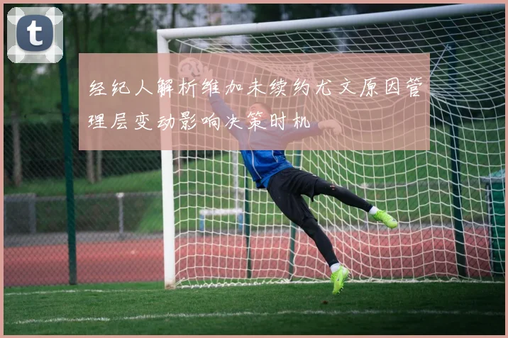 经纪人解析维加未续约尤文原因管理层变动影响决策时机