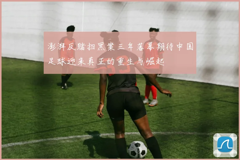 澎湃反赌扫黑案三年落幕期待中国足球迎来真正的重生与崛起