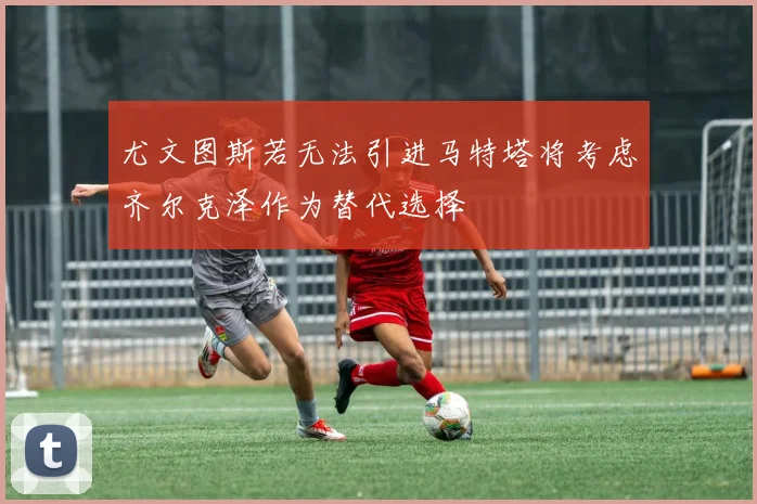 尤文图斯若无法引进马特塔将考虑齐尔克泽作为替代选择