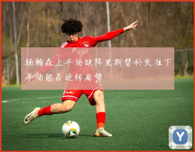 杨瀚森上半场缺阵里斯替补失准下半场能否逆转局势