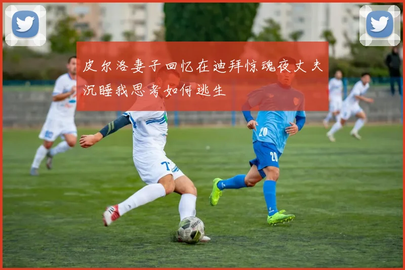 皮尔洛妻子回忆在迪拜惊魂夜丈夫沉睡我思考如何逃生