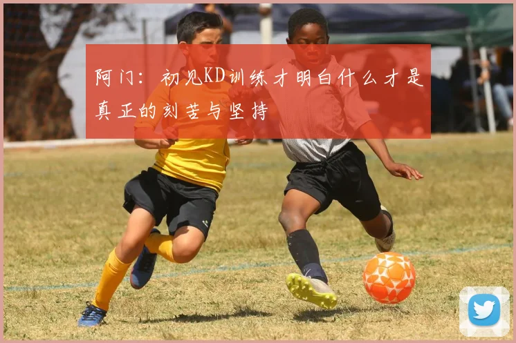 阿门：初见KD训练才明白什么才是真正的刻苦与坚持