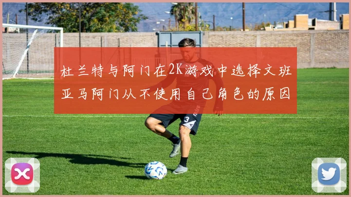 杜兰特与阿门在2K游戏中选择文班亚马阿门从不使用自己角色的原因揭秘