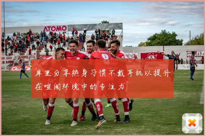 库里分享热身习惯不戴耳机以提升在喧闹环境中的专注力