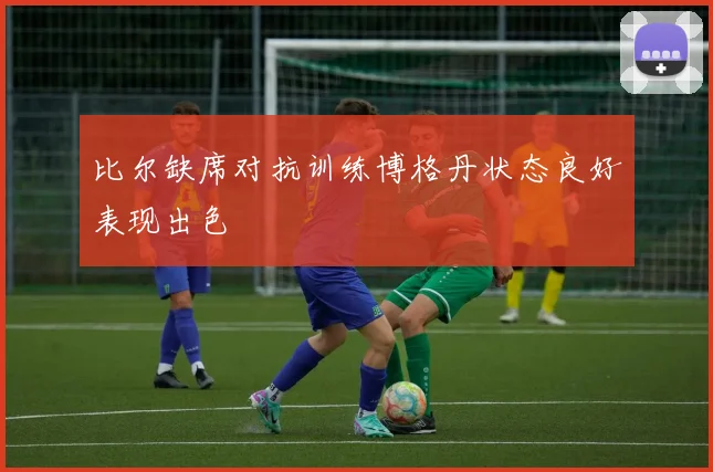 比尔缺席对抗训练博格丹状态良好表现出色