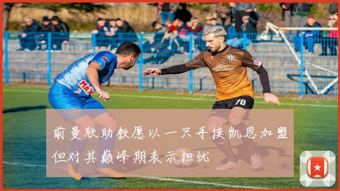 前曼联助教愿以一只手换凯恩加盟但对其巅峰期表示担忧