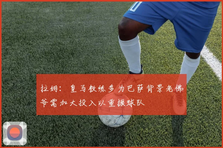 拉姆：皇马教练多为巴萨背景老佛爷需加大投入以重振球队