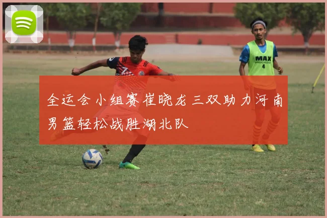 全运会小组赛崔晓龙三双助力河南男篮轻松战胜湖北队