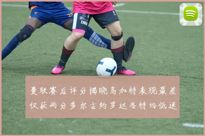 曼联赛后评分揭晓乌加特表现最差仅获两分多尔古约罗达洛特均低迷仅得四分