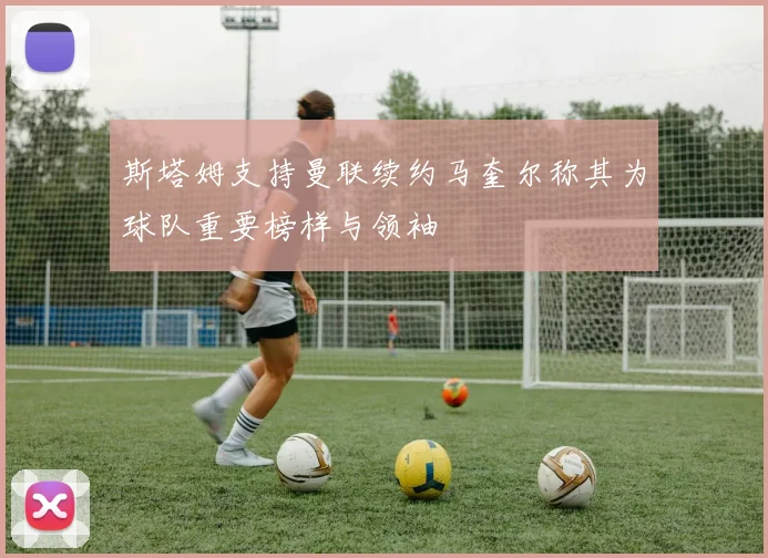斯塔姆支持曼联续约马奎尔称其为球队重要榜样与领袖