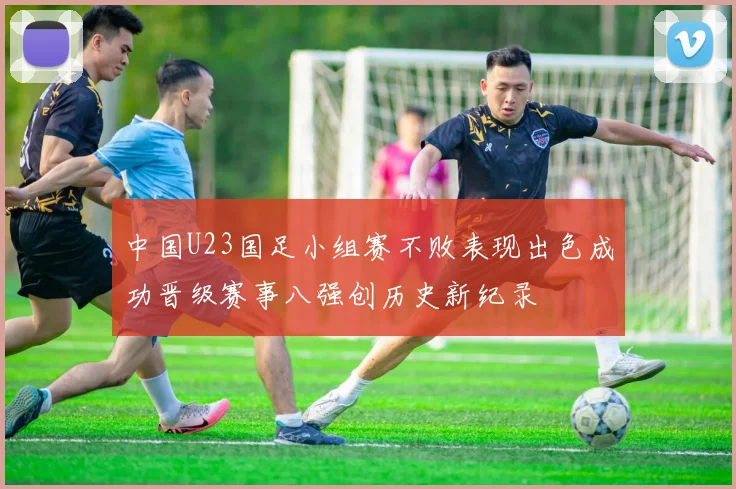 中国U23国足小组赛不败表现出色成功晋级赛事八强创历史新纪录