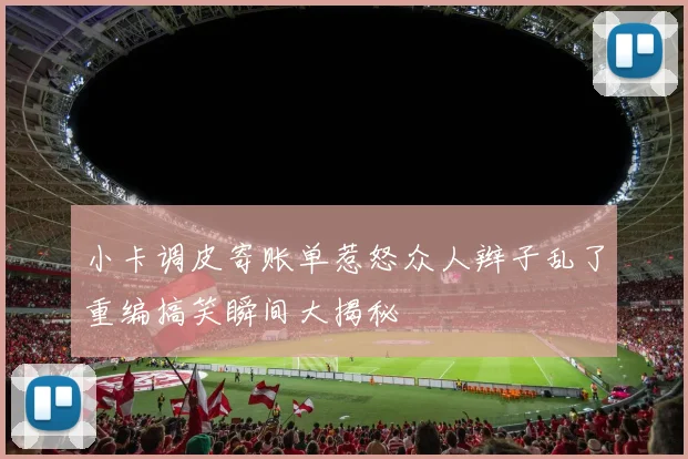 小卡调皮寄账单惹怒众人辫子乱了重编搞笑瞬间大揭秘
