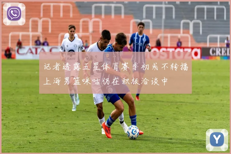 记者透露五星体育赛季初或不转播上海男篮咪咕仍在积极洽谈中