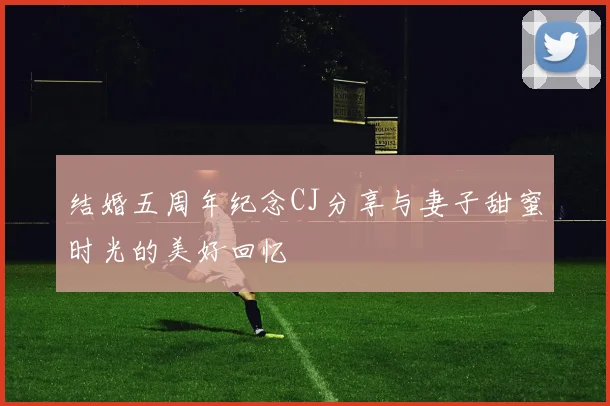结婚五周年纪念CJ分享与妻子甜蜜时光的美好回忆