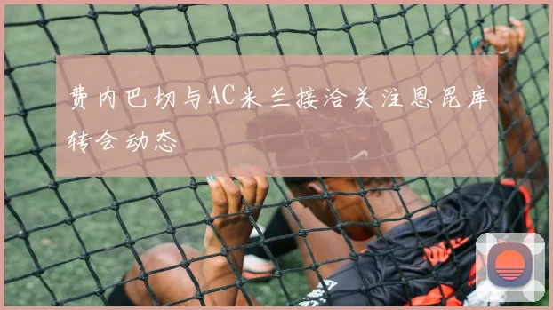 费内巴切与AC米兰接洽关注恩昆库转会动态