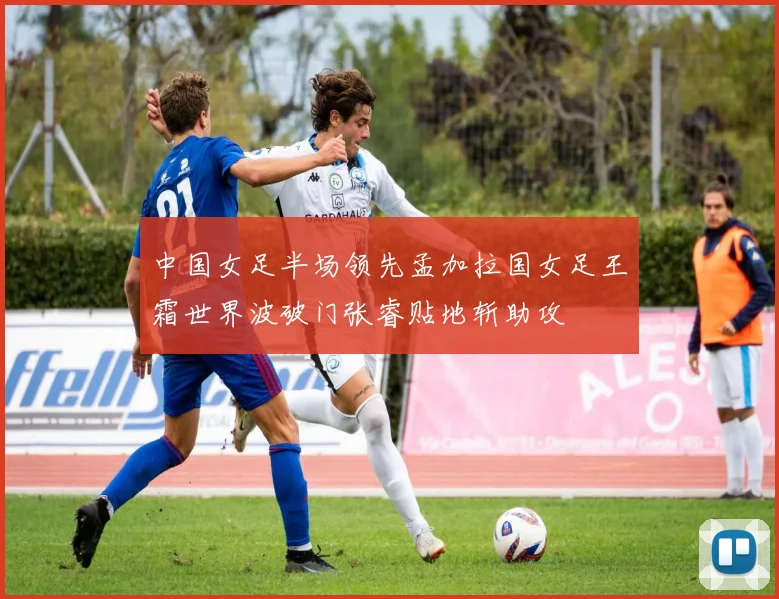 中国女足半场领先孟加拉国女足王霜世界波破门张睿贴地斩助攻