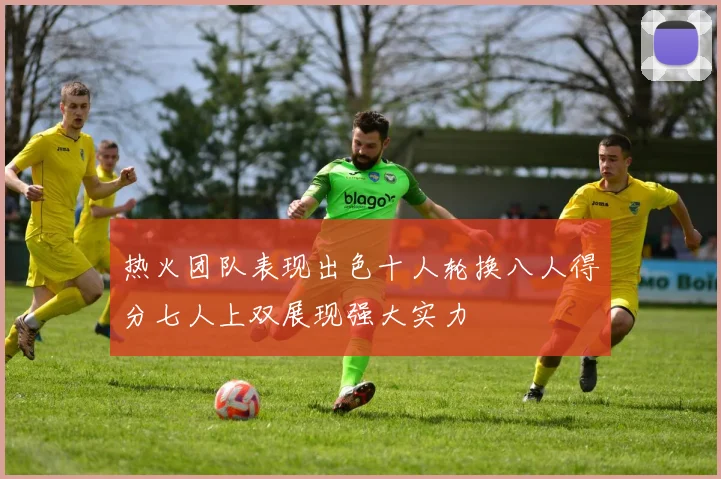 热火团队表现出色十人轮换八人得分七人上双展现强大实力