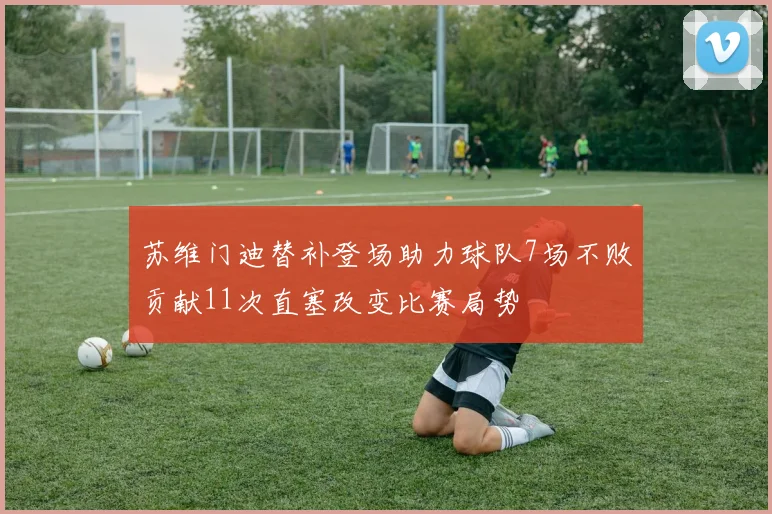 苏维门迪替补登场助力球队7场不败贡献11次直塞改变比赛局势